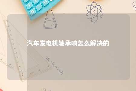 汽车发电机轴承响怎么解决的 